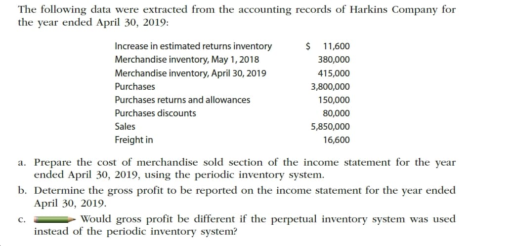 The following data were extracted from the accounting records of Harkins Company for
the year ended April 30, 2019:
Increase in estimated returns inventory
24
11,600
Merchandise inventory, May 1, 2018
Merchandise inventory, April 30, 2019
380,000
415,000
Purchases
3,800,000
Purchases returns and allowances
150,000
Purchases discounts
80,000
Sales
5,850,000
Freight in
16,600
a. Prepare the cost of merchandise sold section of the income statement for the year
ended April 30, 2019, using the periodic inventory system.
b. Determine the gross profit to be reported on the income statement for the year ended
April 30, 2019.
Would gross profit be different if the perpetual inventory system was used
C.
instead of the periodic inventory system?
