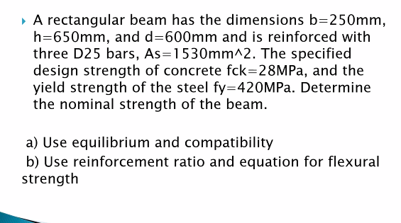 • A rectangular beam has the dimensions b=250mm,
h=650mm, and d=600mm and is reinforced with
three D25 bars, As=1530mm^2. The specified
design strength of concrete fck=28MPA, and the
yield strength of the steel fy=420MP.. Determine
the nominal strength of the beam.
a) Use equilibrium and compatibility
b) Use reinforcement ratio and equation for flexural
strength
