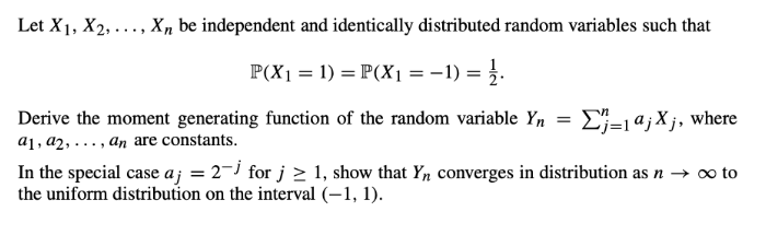 Let X1, X2, ..., X, be independent and identically distributed random variables such that
P(X1 = 1) = P(X1 =-1) = }.
E}-1a;Xj, where
Derive the moment generating function of the random variable Yn
a1 , a2, . , ɑn are constants.
In the special case aj = 2-i for j > 1, show that Yn converges in distribution as n → o to
the uniform distribution on the interval (–1, 1).
