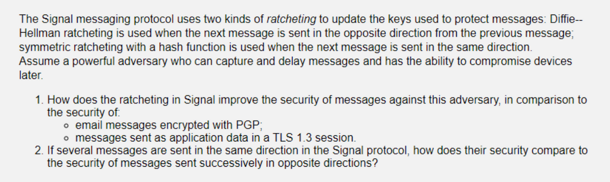 The Signal messaging protocol uses two kinds of ratcheting to update the keys used to protect messages: Diffie--
Hellman ratcheting is used when the next message is sent in the opposite direction from the previous message;
symmetric ratcheting with a hash function is used when the next message is sent in the same direction.
Assume a powerful adversary who can capture and delay messages and has the ability to compromise devices
later.
1. How does the ratcheting in Signal improve the security of messages against this adversary, in comparison to
the security of:
o email messages encrypted with PGP;
o messages sent as application data in a TLS 1.3 session.
2. If several messages are sent in the same direction in the Signal protocol, how does their security compare to
the security of messages sent successively in opposite directions?
