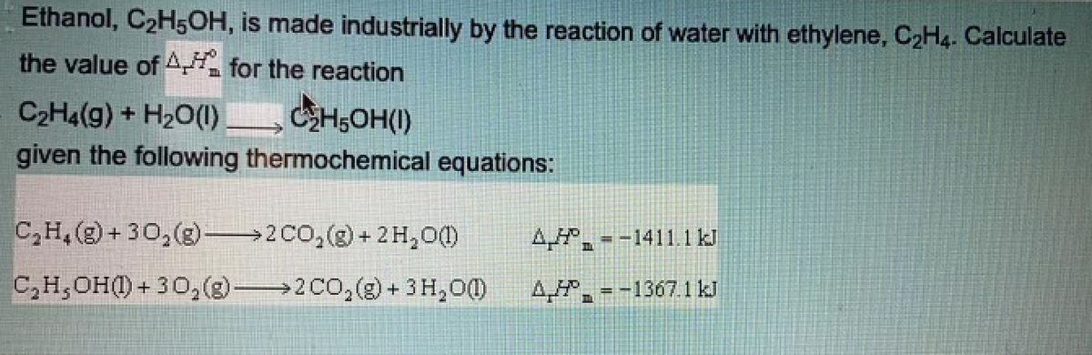 Ethanol, C2H5OH, is made industrially by the reaction of water with ethylene, C2H4. Calculate
the value of A for the reaction
C2H4(g) + H20(1)
CH,OH(I)
given the following thermochemical equations:
C,H, (g) + 30,(g)→2CO,(g) + 2H,0)
A,. = -1411.1kJ
4.
C,H,OH(1) + 30,(3) 2 CO,(g) + 3H,00)
4,, = -1367.1 kJ
