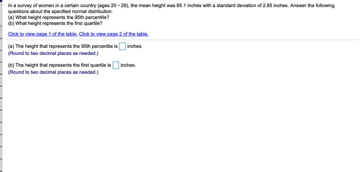In a survey of women in a certain country (ages 20 - 29), the mean height was 65.1 inches with a standard deviation of 2.85 inches. Answer the following
questions about the specified normal distribution.
(a) What height represents the 95th percentile?
(b) What height represents the first quartile?
Click to view page 1 of the table. Click to view page 2 of the table.
(a) The height that represents the 95th percentile is
inches.
(Round to two decimal places as needed.)
(b) The height that represents the first quartile is
inches.
(Round to two decimal places as needed.)
