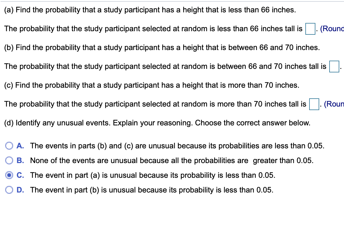 (a) Find the probability that a study participant has a height that is less than 66 inches.
The probability that the study participant selected at random is less than 66 inches tall is
(Round
(b) Find the probability that a study participant has a height that is between 66 and 70 inches.
The probability that the study participant selected at random is between 66 and 70 inches tall is
(c) Find the probability that a study participant has a height that is more than 70 inches.
The probability that the study participant selected at random is more than 70 inches tall is
(Roun
(d) Identify any unusual events. Explain your reasoning. Choose the correct answer below.
O A. The events in parts (b) and (c) are unusual because its probabilities are less than 0.05.
B. None of the events are unusual because all the probabilities are greater than 0.05.
C. The event in part (a) is unusual because its probability is less than 0.05.
D. The event in part (b) is unusual because its probability is less than 0.05.
