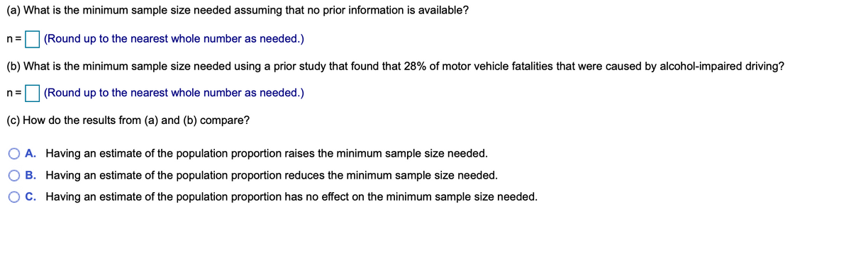 (a) What is the minimum sample size needed assuming that no prior information is available?
n =
(Round up to the nearest whole number as needed.)
(b) What is the minimum sample size needed using a prior study that found that 28% of motor vehicle fatalities that were caused by alcohol-impaired driving?
n =
(Round up to the nearest whole number as needed.)
(c) How do the results from (a) and (b) compare?
A. Having an estimate of the population proportion raises the minimum sample size needed.
B. Having an estimate of the population proportion reduces the minimum sample size needed.
C. Having an estimate of the population proportion has no effect on the minimum sample size needed.
