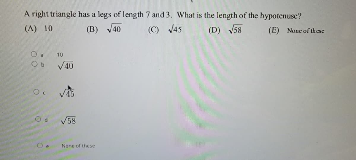 A right triangle has a legs of length 7 and 3. What is the length of the hypotenuse?
(A) 10
(B) V40
(C) V45
(D) V58
(E) None of these
a
10
O b
V40
V58
None of these
