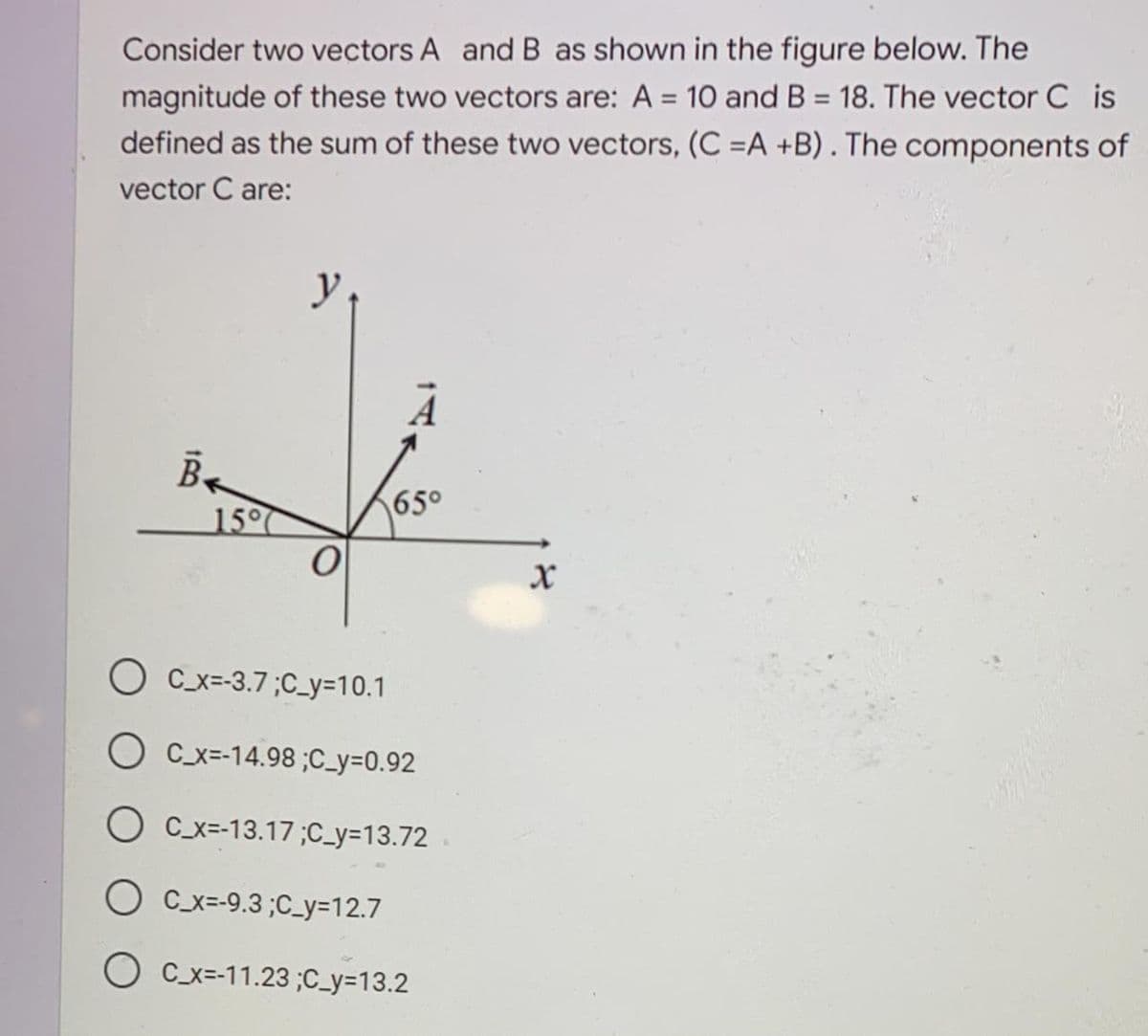 Consider two vectors A and B as shown in the figure below. The
magnitude of these two vectors are: A = 10 and B = 18. The vector C is
defined as the sum of these two vectors, (C =A +B). The components of
%3D
%3D
vector C are:
y
65°
15°
O Cx=-3.7;C_y=10.1
C_x=-14.98 ;C_y=0.92
O Cx=-13.17;C_y=13.72
C_x=-9.3 ;C_y=12.7
O C_x=-11.23 ;C_y=13.2
