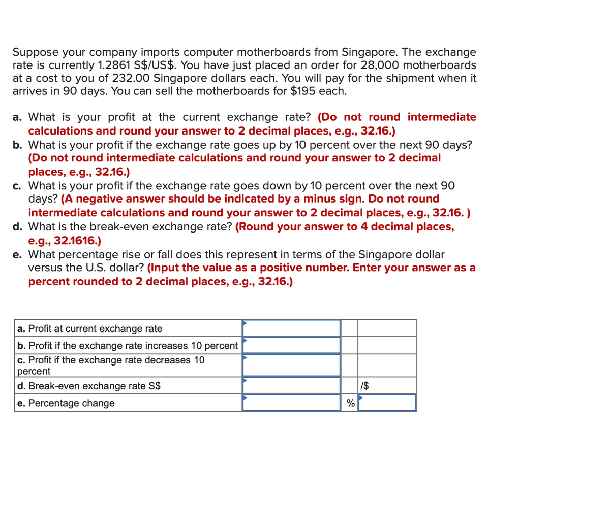 Suppose your company imports computer motherboards from Singapore. The exchange
rate is currently 1.2861 S$/US$. You have just placed an order for 28,000 motherboards
at a cost to you of 232.00 Singapore dollars each. You will pay for the shipment when it
arrives in 90 days. You can sell the motherboards for $195 each.
a. What is your profit at the current exchange rate? (Do not round intermediate
calculations and round your answer to 2 decimal places, e.g., 32.16.)
b. What is your profit if the exchange rate goes up by 10 percent over the next 90 days?
(Do not round intermediate calculations and round your answer to 2 decimal
places, e.g., 32.16.)
c. What is your profit if the exchange rate goes down by 10 percent over the next 90
days? (A negative answer should be indicated by a minus sign. Do not round
intermediate calculations and round your answer to 2 decimal places, e.g., 32.16.)
d. What is the break-even exchange rate? (Round your answer to 4 decimal places,
e.g., 32.1616.)
e. What percentage rise or fall does this represent in terms of the Singapore dollar
versus the U.S. dollar? (Input the value as a positive number. Enter your answer as a
percent rounded to 2 decimal places, e.g., 32.16.)
a. Profit at current exchange rate
b. Profit if the exchange rate increases 10 percent
c. Profit if the exchange rate decreases 10
percent
d. Break-even exchange rate S$
e. Percentage change
%
/$