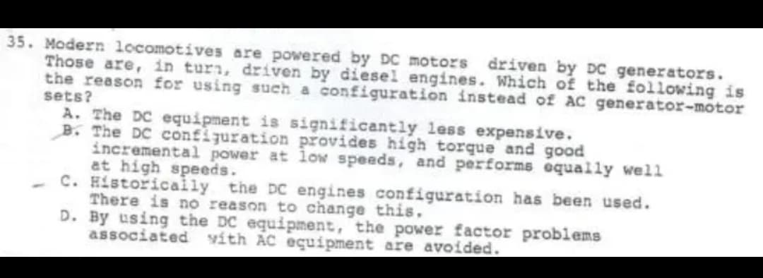 35. Modern locomotives are powered by DC motors
driven by DC generators.
Those are, in turn, driven by diesel engines. Which of the following is
the reason for using such a configuration instead of AC generator-motor
sets?
A. The DC equipment is significantly less expensive.
B. The DC configuration provides high torque and good
incremental power at lOw speeds, and performs equally wel1
at high speeds.
C. Historicaly the DC engines configuration has been used.
There is no reason to change this,
D. By using the DC equipment, the power factor problems
associated vith AC eçuipment are avoided.
