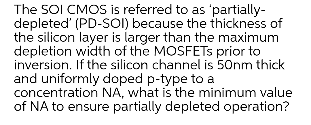 The SOI CMOS is referred to as 'partially-
depleted' (PD-SOI) because the thickness of
the silicon layer is larger than the maximum
depletion width of the MOSFETS prior to
inversion. If the silicon channel is 50nm thick
and uniformly doped p-type to a
concentration NA, what is the minimum value
of NA to ensure partially depleted operation?
