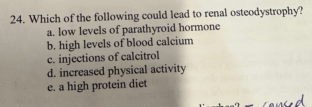 24. Which of the following could lead to renal osteodystrophy?
a. low levels of parathyroid hormone
b. high levels of blood calcium
c. injections of calcitrol
d. increased physical activity
e. a high protein diet
raboo
caused
