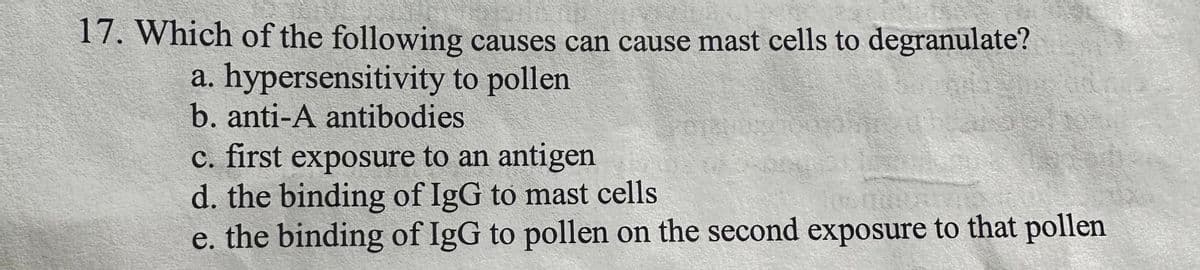 17. Which of the following causes can cause mast cells to degranulate?
a. hypersensitivity to pollen
b. anti-A antibodies
c. first exposure to an antigen
d. the binding of IgG to mast cells
e. the binding of IgG to pollen on the second exposure to that pollen