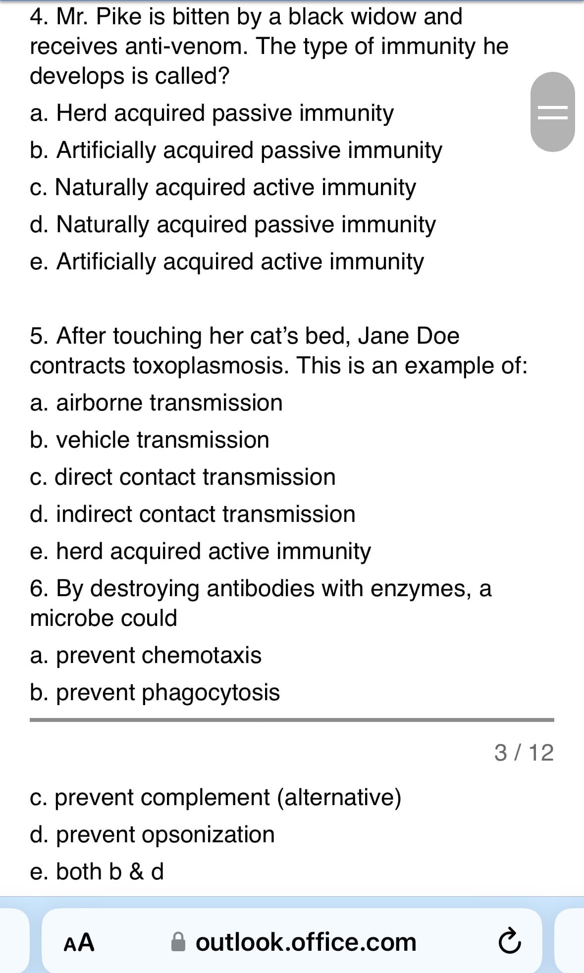 4. Mr. Pike is bitten by a black widow and
receives anti-venom. The type of immunity he
develops is called?
a. Herd acquired passive immunity
b. Artificially acquired passive immunity
c. Naturally acquired active immunity
d. Naturally acquired passive immunity
e. Artificially acquired active immunity
5. After touching her cat's bed, Jane Doe
contracts toxoplasmosis. This is an example of:
a. airborne transmission
b. vehicle transmission
c. direct contact transmission
d. indirect contact transmission
e. herd acquired active immunity
6. By destroying antibodies with enzymes, a
microbe could
a. prevent chemotaxis
b. prevent phagocytosis
c. prevent complement (alternative)
d. prevent opsonization
e. both b & d
J
AA
outlook.office.com
||
3/12
¿