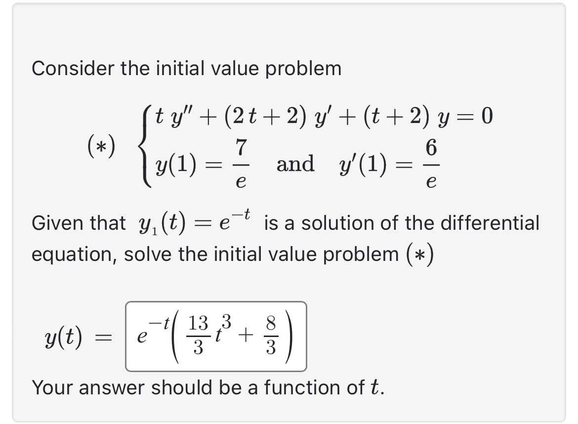 Consider the initial value problem
Sty". + (2t + 2) y' + (t + 2) y = 0
7
6
y(1)
e
Given that y₁ (t) = e-t is a solution of the differential
equation, solve the initial value problem (*)
(*)
y(t)
=
€ ²¹ ( 1 / ²³² + 1 )
13 3
t
3
Your answer should be a function of t.
=
and y'(1) =
=
-
e