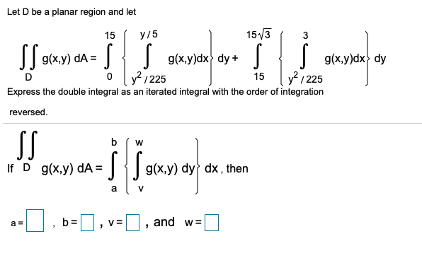 Let D be a planar region and let
15
У/5
15/3
3
|{ g(x.y)dx dy + J
| g(x,y)dx> dy
? / 225
dA =
y / 225
Express the double integral as an iterated integral with the order of integration
D
15
reversed.
SS
b
If D g(x,y) dA =
g(x,y) dy dx , then
a
b=D
and w=
a =
