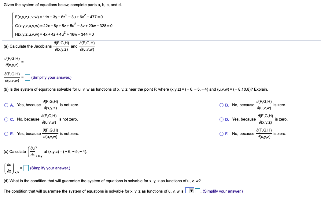 Given the system of equations below, complete parts a, b, c, and d.
F(x,y,z,u,v,w) = 11x – 3y – 6z2 – 3u + 6v2 – 477 = 0
G(x,y,z,u,v,w) = 22x - 6y + 5z + 5u? - 3v + 20w - 328 = 0
H(x,y,z,u,v,w) = 4x + 4z + 4u? + 16w - 344 = 0
a(F,G,H)
a(F,G,H)
and
du,v,w)
(a) Calculate the Jacobians
d(x,y,z)
a(F,G,H)
d(x.y,z)
d(F,G,H)
(Simplify your answer.)
d(u,v,w)
(b) Is the system of equations solvable for u, v, w as functions of x, y, z near the point P, where (x,y,z) = (-6, - 5, - 4) and (u,v,w) = (- 8,10,8)? Explain.
a(F,G,H)
Ə(F,G,H)
O A. Yes, because
is not zero.
O B. No, because
is zero.
d(x,y,z)
d(u,v,w)
a(F,G,H)
Ə(F,G,H)
O C. No, because
is not zero.
O D. Yes, because
is zero.
a(u,v,w)
d(x,y,z)
d(F,G,H)
a(F,G,H)
O E. Yes, because
is not zero.
O F. No, because
is zero.
a(u,v,w)
d(x,y,z)
(c) Calculate
dz
x,y
at (x,y,z) = (- 6, - 5, – 4).
(Simplify your answer.)
(d) What is the condition that will guarantee the system of equations is solvable for x, y, z as functions of u, v, w?
The condition that will guarantee the system of equations is solvable for x, y, z as functions of u, v, w is
1. (Simplify your answer.)
