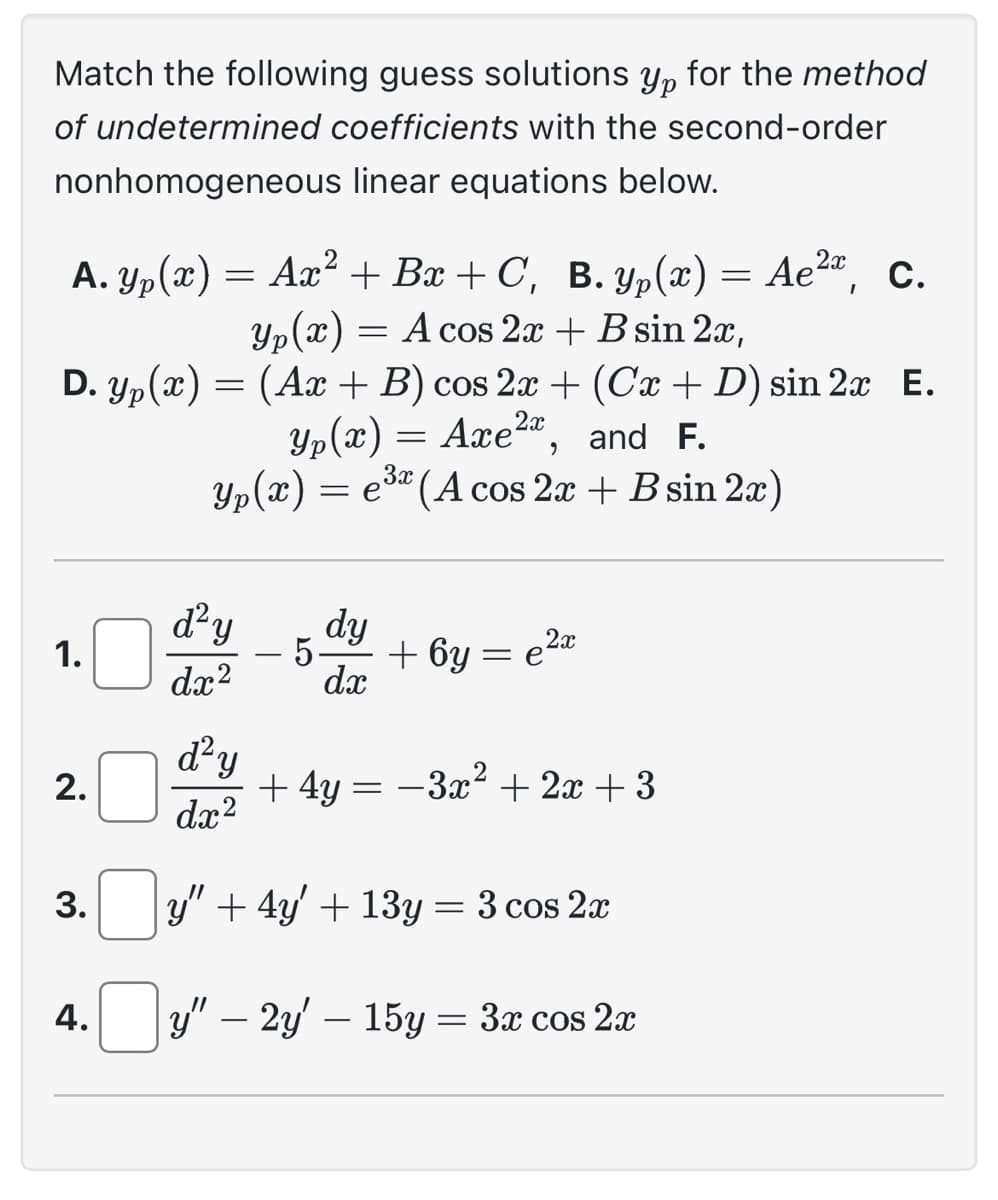 Match the following guess solutions Ур for the method
of undetermined coefficients with the second-order
nonhomogeneous linear equations below.
A. Yp(x) = Ax² + Bx+C, B. yp(x) = Ae², c.
Yp(x) = A cos 2x + B sin 2x,
2x
D. yp(x) = (Ax + B) cos 2x + (Cx + D) sin 2x E.
Yp(x) = Axe²x, and F.
Yp(x) = e³ (A cos 2x + B sin 2x)
1.
2.
3.
4.
d²y
dx²
d²y
dx²
dy
5.
dx
+ 6y:
=
2x
e²x
+ 4y = −3x² + 2x + 3
y" + 4y + 13y = 3 cos 2x
y" – 2y' — 15y = 3x cos 2x