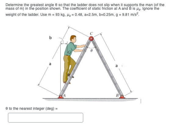 Determine the greatest angle 0 so that the ladder does not slip when it supports the man (of the
mass of m) in the position shown. The coefficient of static friction at A and B is Hs. Ignore the
weight of the ladder. Use m = 93 kg, Hs = 0.48, a=2.5m, b=0.25m, g = 9.81 m/s?.
b
a
e to the nearest integer (deg) =
