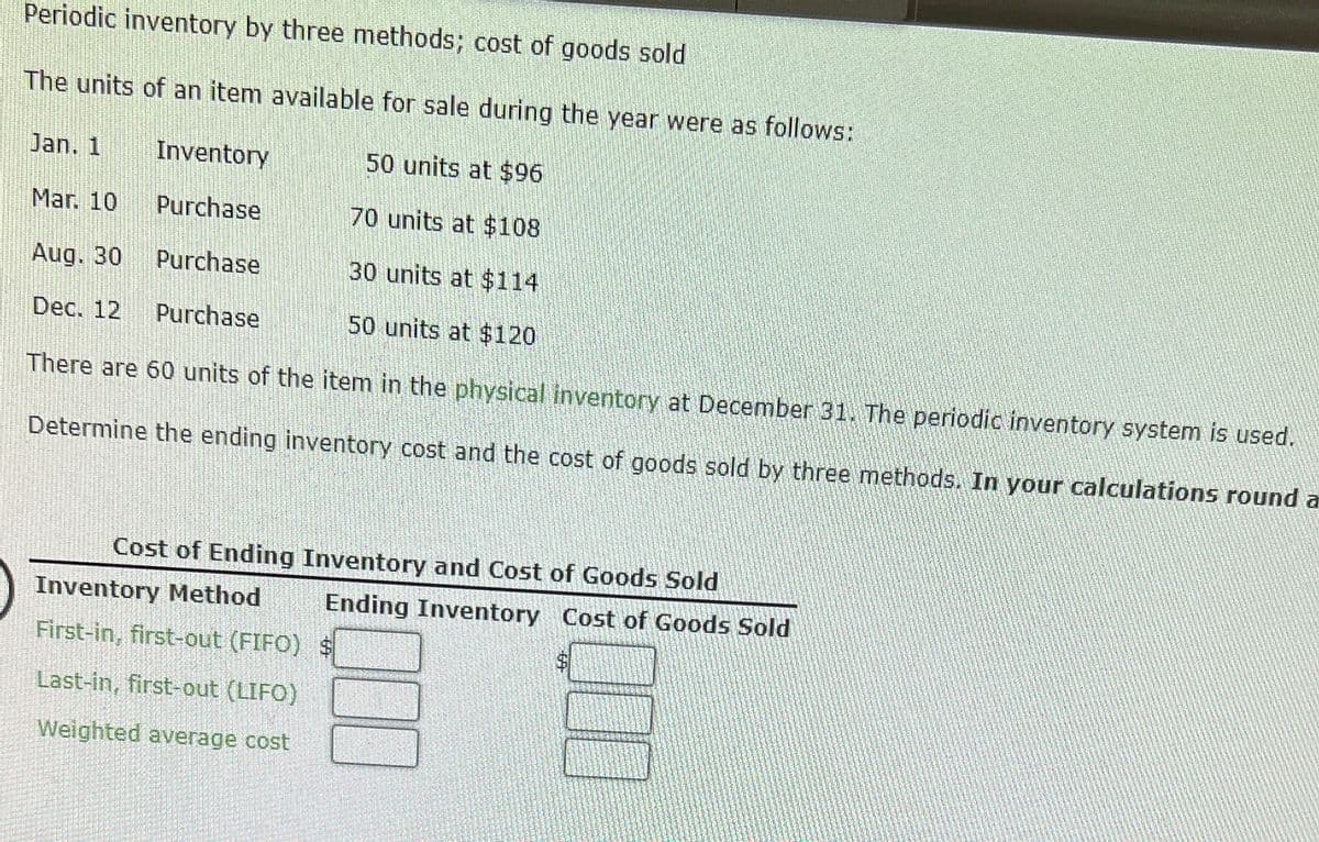 Periodic inventory by three methods; cost of goods sold
The units of an item available for sale during the year were as follows:
Jan. 1
Inventory
50 units at $96
Mar. 10
Purchase
70 units at $108
Aug. 30
Purchase
30 units at $114
Dec. 12
Purchase
50 units at $120
There are 60 units of the item in the physical inventory at December 31. The periodic inventory system is used.
Determine the ending inventory cost and the cost of goods sold by three methods. In your calculations round a
Cost of Ending Inventory and Cost of Goods Sold
Inventory Method
First-in, first-out (FIFO)
Last-in, first-out (LIFO)
Weighted average cost
Ending Inventory Cost of Goods Sold
$