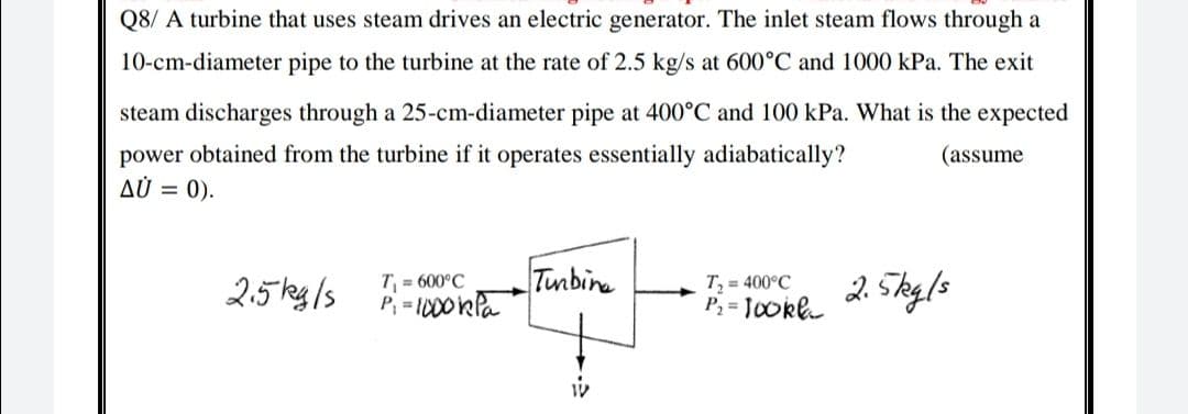 Q8/ A turbine that uses steam drives an electric generator. The inlet steam flows through a
10-cm-diameter pipe to the turbine at the rate of 2.5 kg/s at 600°C and 1000 kPa. The exit
steam discharges through a 25-cm-diameter pipe at 400°C and 100 kPa. What is the expected
power obtained from the turbine if it operates essentially adiabatically?
AÙ = 0).
(assume
25 kg/s
Tunbina
T, = 400°C
P, = JoOkl
2. 5ky/s
T = 600°C
Pi = 1000kla
