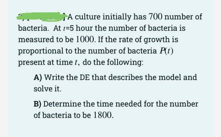A culture initially has 700 number of
bacteria. At t=5 hour the number of bacteria is
measured to be 1000. If the rate of growth is
proportional to the number of bacteria P(t)
present at time t, do the following:
A) Write the DE that describes the model and
solve it.
B) Determine the time needed for the number
of bacteria to be 1800.
