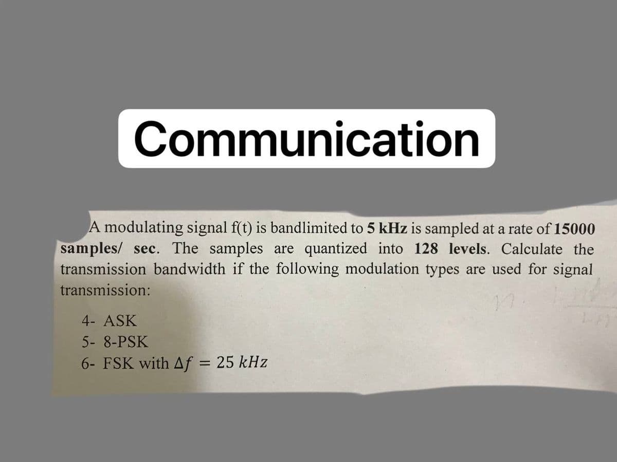 Communication
A modulating signal f(t) is bandlimited to 5 kHz is sampled at a rate of 15000
samples/ sec. The samples are quantized into 128 levels. Calculate the
transmission bandwidth if the following modulation types are used for signal
transmission:
4- ASK
5- 8-PSK
6- FSK with Af = 25 kHz