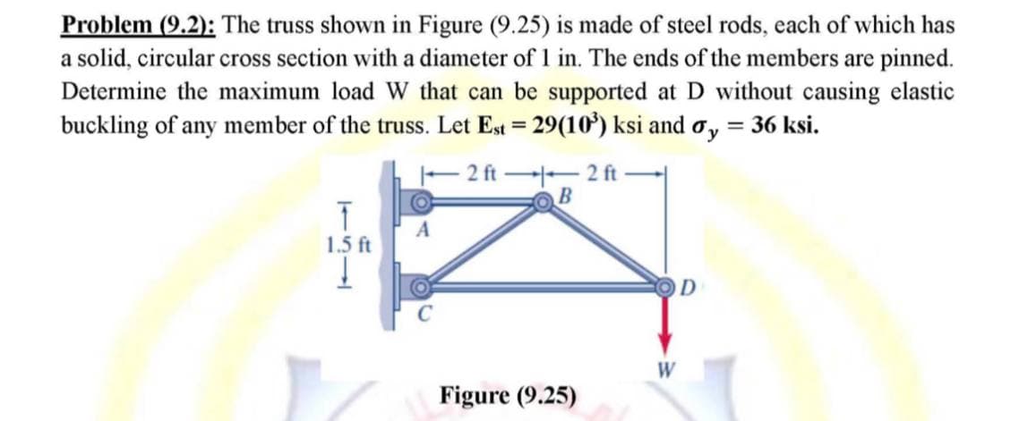 Problem (9.2): The truss shown in Figure (9.25) is made of steel rods, each of which has
a solid, circular cross section with a diameter of 1 in. The ends of the members are pinned.
Determine the maximum load W that can be supported at D without causing elastic
buckling of any member of the truss. Let Est = 29(10³) ksi and oy = 36 ksi.
2 ft2 ft
B
T
A
1.5 ft
D
Figure (9.25)
W