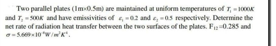 Two parallel plates (1mx0.5m) are maintained at uniform temperatures of T₁ = 1000K
and T₂ = 500K and have emissivities of &, = 0.2 and ₂ = 0.5 respectively. Determine the
net rate of radiation heat transfer between the two surfaces of the plates. F12=0.285 and
o=5.669×10 W/m²K.