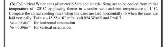 (B) Cylindrical Water cans (diameter 6.5cm and length 15cm) are to be cooled from initial
temperature of 20˚C by placing theme in a cooler with ambient temperature of 1˚C.
Compare the initial cooling rates when the cans are laid horizontally to when the cans are
laid vertically. Take v=15.55×10 m³/s, k-0.024 W/mK and Pr-0.7.
Nu=0.53Ra
for horizontal orientation
Nu = 0.59Ra
for vertical orientation