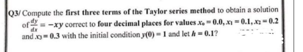Q3/ Compute the first three terms of the Taylor series method to obtain a solution
of y=-xy correct to four decimal places for values xo = 0.0, x₁ = 0.1, x2 = 0.2
dx
and .x3= 0.3 with the initial condition y(0) = 1 and let h = 0.1?