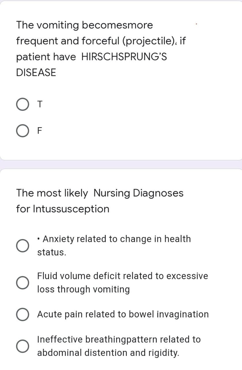 The vomiting becomesmore
frequent and forceful (projectile), if
patient have HIRSCHSPRUNG'S
DISEASE
T
OF
The most likely Nursing Diagnoses
for Intussusception
●
Anxiety related to change in health
status.
Fluid volume deficit related to excessive
loss through vomiting
Acute pain related to bowel invagination
Ineffective breathingpattern related to
abdominal distention and rigidity.
O