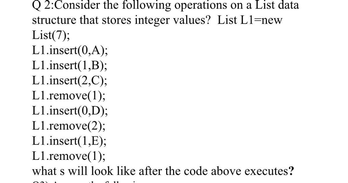 Q2:Consider the following operations on a List data
structure that stores integer values? List L1=new
List(7);
L1.insert(0,A);
L1.insert(1,B);
L1.insert(2,C);
L1.remove(1);
L1.insert(0,D);
L1.remove(2);
L1.insert(1,E);
L1.remove(1);
what s will look like after the code above executes?