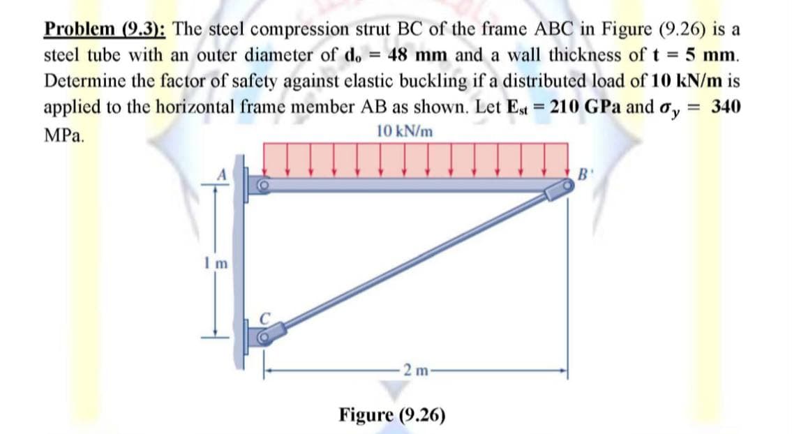 Problem (9.3): The steel compression strut BC of the frame ABC in Figure (9.26) is a
steel tube with an outer diameter of do= 48 mm and a wall thickness of t = 5 mm.
Determine the factor of safety against elastic buckling if a distributed load of 10 kN/m is
applied to the horizontal frame member AB as shown. Let Est = 210 GPa and oy = 340
MPa.
10 kN/m
В'
1m
2 m-
Figure (9.26)