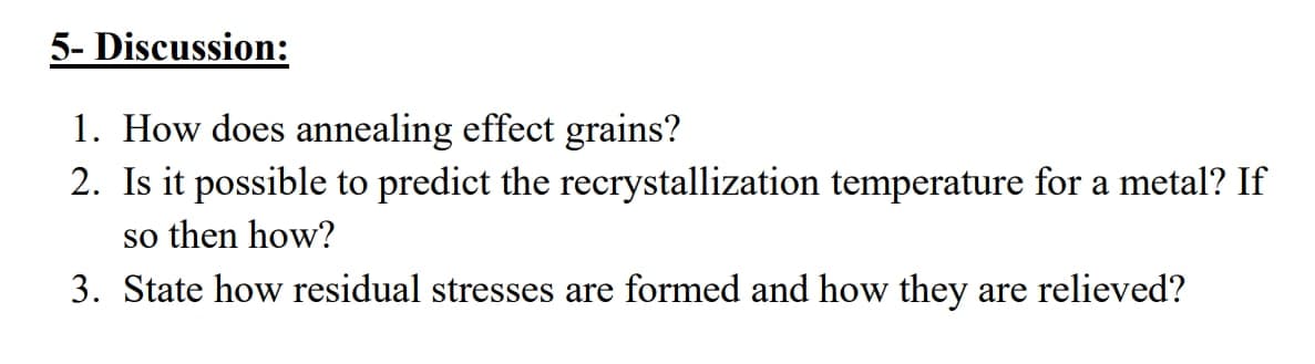 5- Discussion:
1. How does annealing effect grains?
2. Is it possible to predict the recrystallization temperature for a metal? If
so then how?
3. State how residual stresses are formed and how they are relieved?