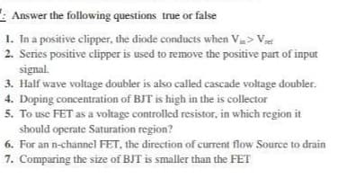 Answer the following questions true or false
1. In a positive clipper, the diode conducts when Vin > Vet
2. Series positive clipper is used to remove the positive part of input
signal.
3. Half wave voltage doubler is also called cascade voltage doubler.
4. Doping concentration of BJT is high in the is collector
5. To use FET as a voltage controlled resistor, in which region it
should operate Saturation region?
6. For an n-channel FET, the direction of current flow Source to drain
7. Comparing the size of BJT is smaller than the FET