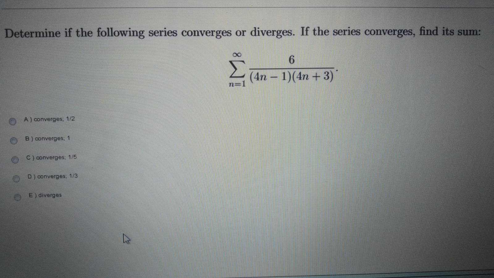 Determine if the following series converges or diverges. If the series converges, find its sum:
Σ
(4n - 1)(4n + 3)
O A) converges; 1/2
B) converges,1
C) converges: 1/5
D) converges: 1/3
E) diverges
