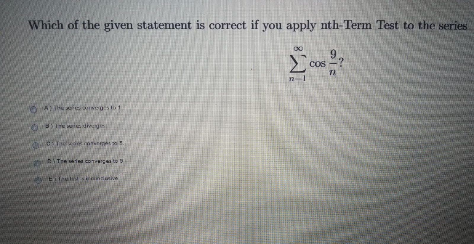 Which of the given statement is correct if you apply nth-Term Test to the series
9.
COS
n=
A) The series converges to 1
B) The series diverges.
C) The series converges to 5.
D)The series converges to9
E) The test is inconclusive.
