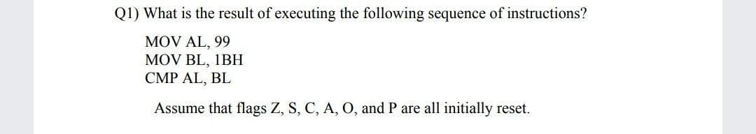 Q1) What is the result of executing the following sequence of instructions?
MOV AL, 99
MOV BL, 1BH
CMP AL, BL
Assume that flags Z, S, C, A, O, and P are all initially reset.
