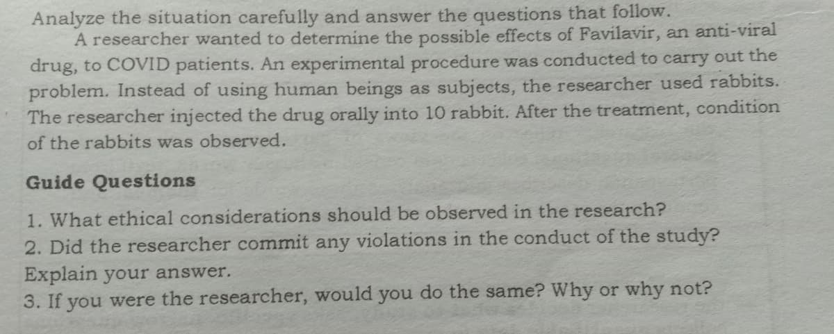 Analyze the situation carefully and answer the questions that follow.
A researcher wanted to determine the possible effects of Favilavir, an anti-viral
drug, to COVID patients. An experimental procedure was conducted to carry out the
problem. Instead of using human beings as subjects, the researcher used rabbits.
The researcher injected the drug orally into 10 rabbit. After the treatment, condition
of the rabbits was observed.
Guide Questions
1. What ethical considerations should be observed in the research?
2. Did the researcher commit any violations in the conduct of the study?
Explain your answer.
3. If you were the researcher, would you do the same? Why or why not?
