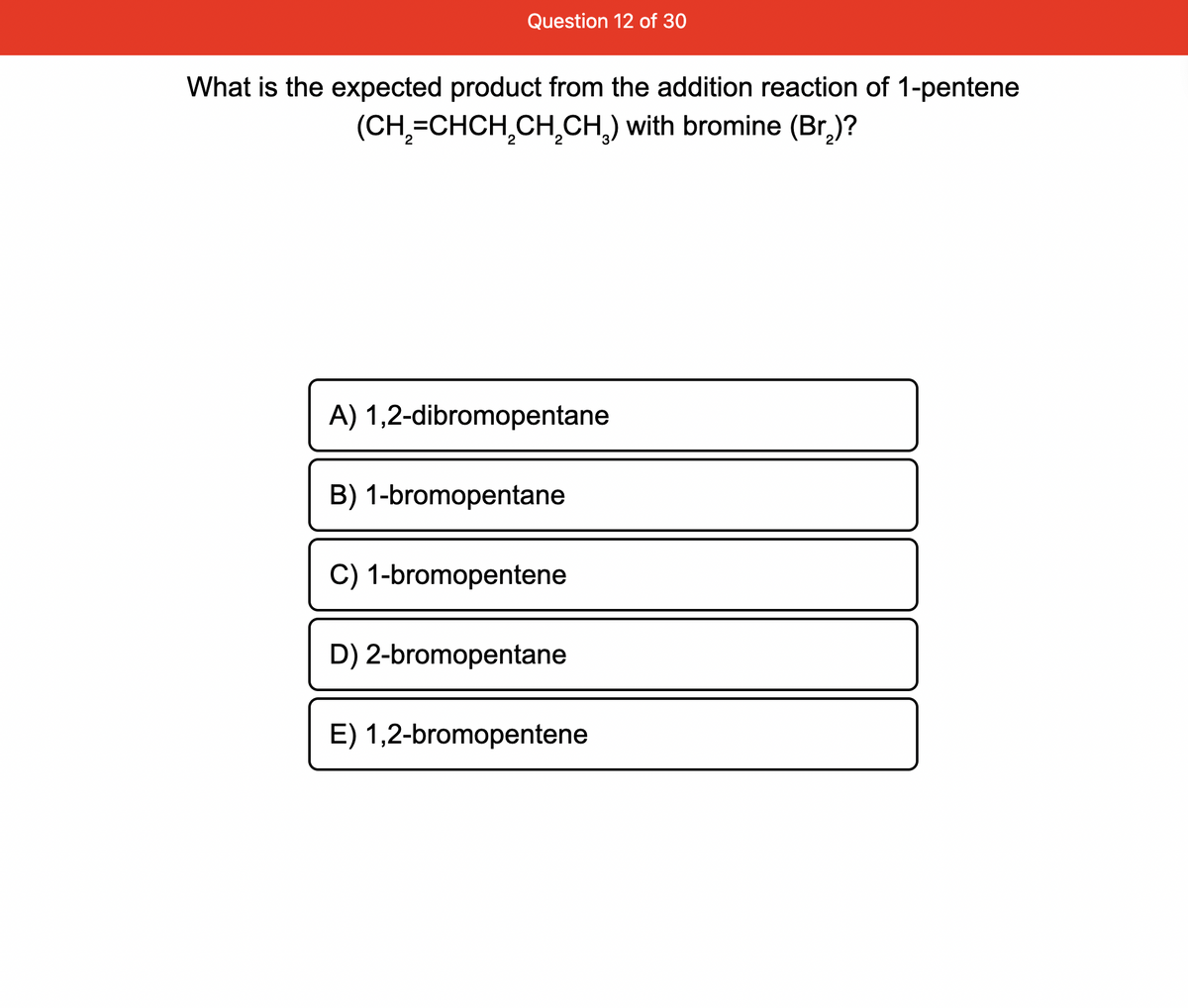Question 12 of 30
What is the expected product from the addition reaction of 1-pentene
(CH₂=CHCH₂CH₂CH₂) with bromine (Br₂)?
A) 1,2-dibromopentane
B) 1-bromopentane
C) 1-bromopentene
D) 2-bromopentane
E) 1,2-bromopentene