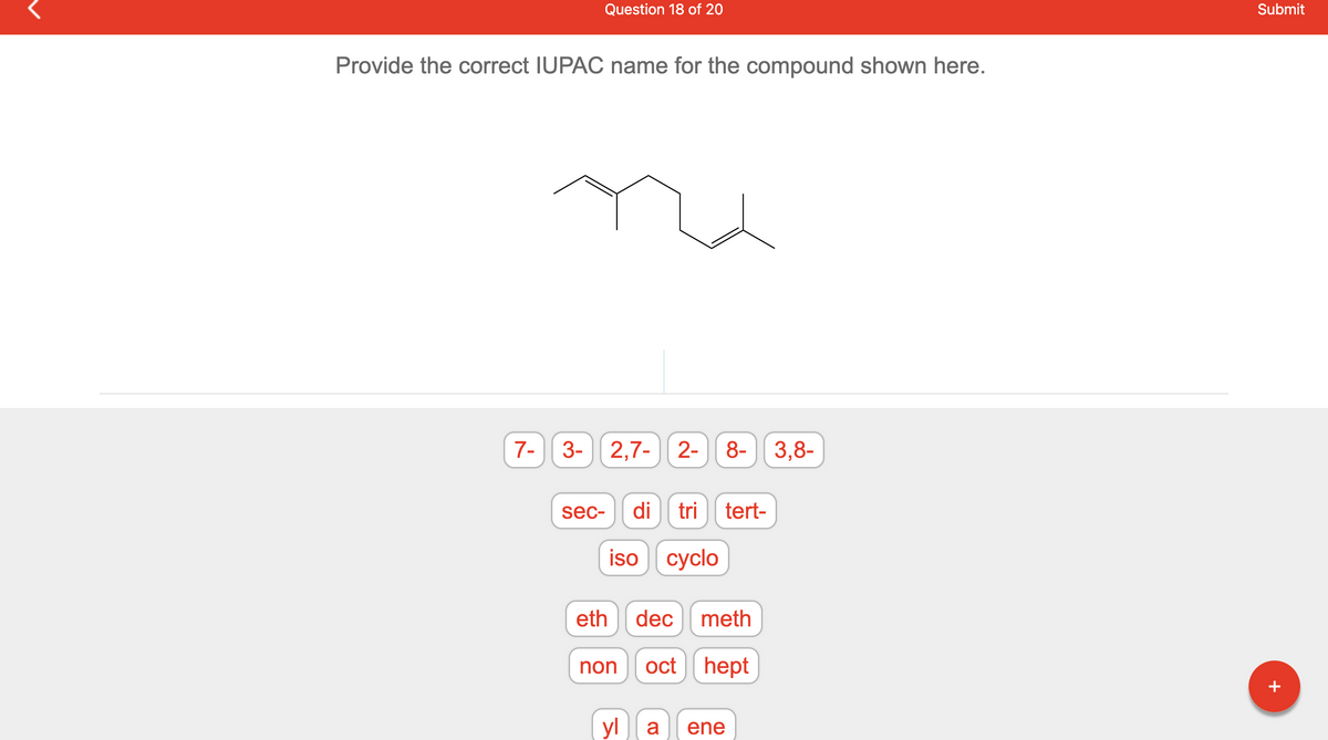 Question 18 of 20
Provide the correct IUPAC name for the compound shown here.
7-
3- 2,7- 2- 8- 3,8-
sec-
eth
di tri tert-
iso cyclo
non
dec meth
oct hept
yl a ene
Submit
+