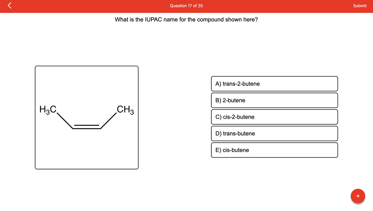 H₂C
Question 17 of 20
What is the IUPAC name for the compound shown here?
CH 3
A) trans-2-butene
B) 2-butene
C) cis-2-butene
D) trans-butene
E) cis-butene
Submit
+