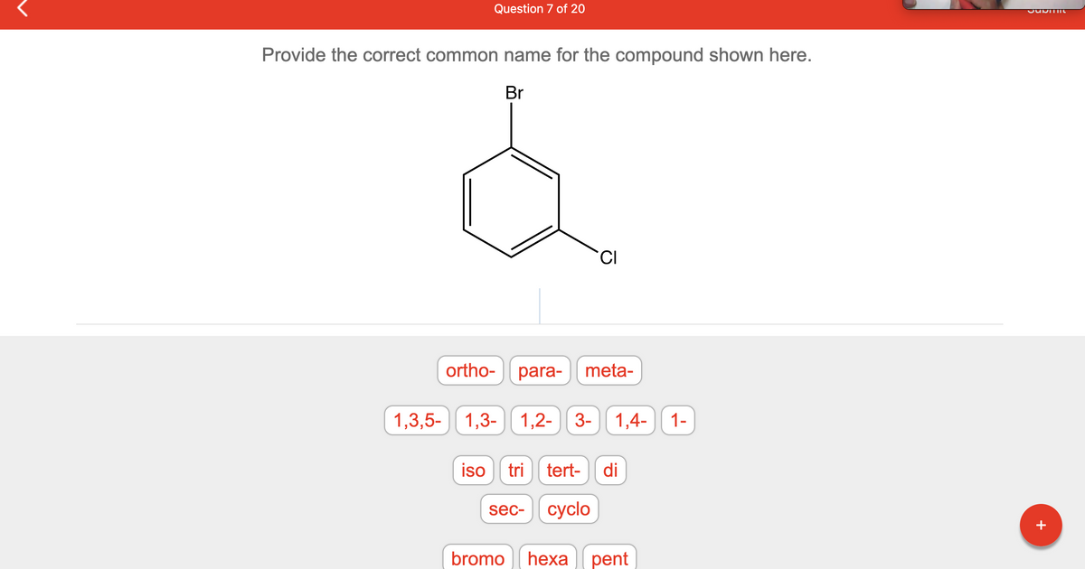 Question 7 of 20
Provide the correct common name for the compound shown here.
Br
ortho-
CI
para- meta-
1,3,5-1,3- 1,2- 3-
3- 1,4-
iso tri tert- di
sec- cyclo
bromo hexa pent
1-
JUDITHIU
+