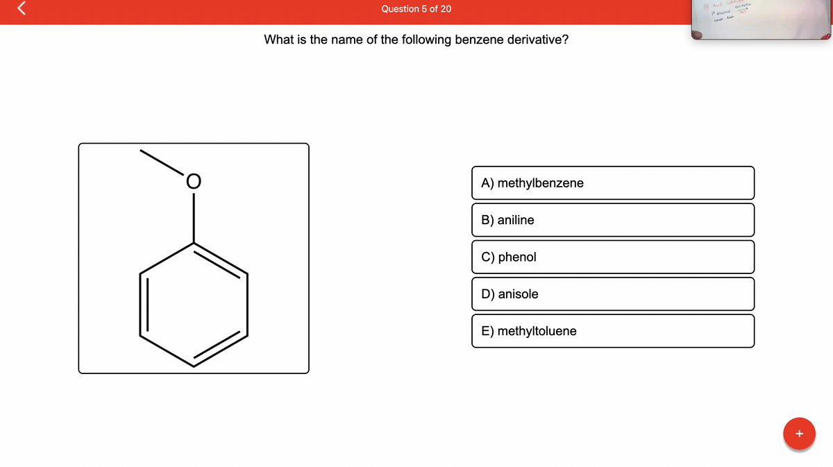 Question 5 of 20
What is the name of the following benzene derivative?
A) methylbenzene
B) aniline
C) phenol
D) anisole
E) methyltoluene
Acid Cataly
Con H₂SO4
190°C
10 Alcohol
Ease
Least
+