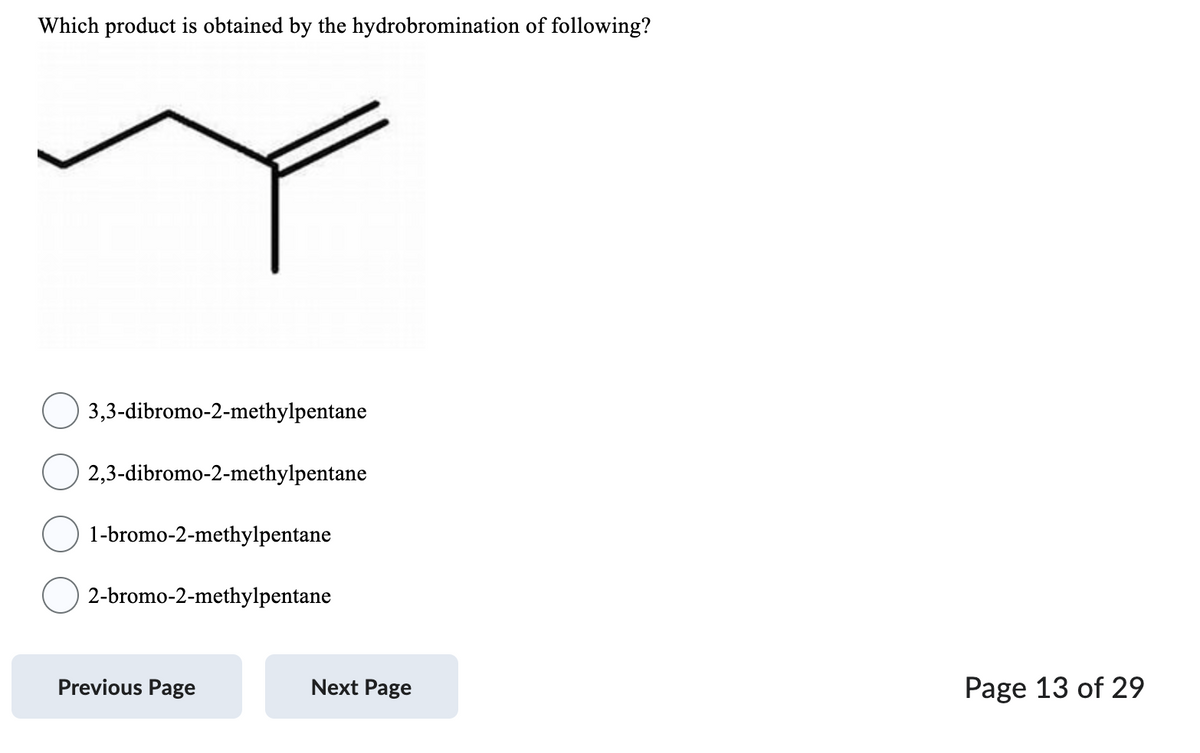 Which product is obtained by the hydrobromination of following?
3,3-dibromo-2-methylpentane
2,3-dibromo-2-methylpentane
1-bromo-2-methylpentane
2-bromo-2-methylpentane
Previous Page
Next Page
Page 13 of 29