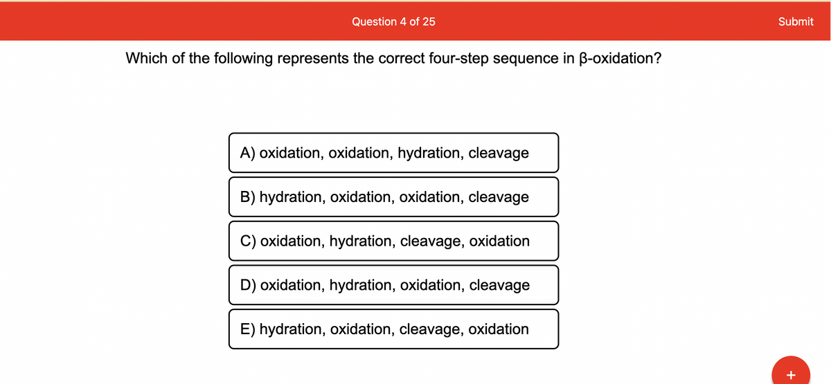 Question 4 of 25
Which of the following represents the correct four-step sequence in ß-oxidation?
A) oxidation, oxidation, hydration, cleavage
B) hydration, oxidation, oxidation, cleavage
C) oxidation, hydration, cleavage, oxidation
D) oxidation, hydration, oxidation, cleavage
E) hydration, oxidation, cleavage, oxidation
Submit
+