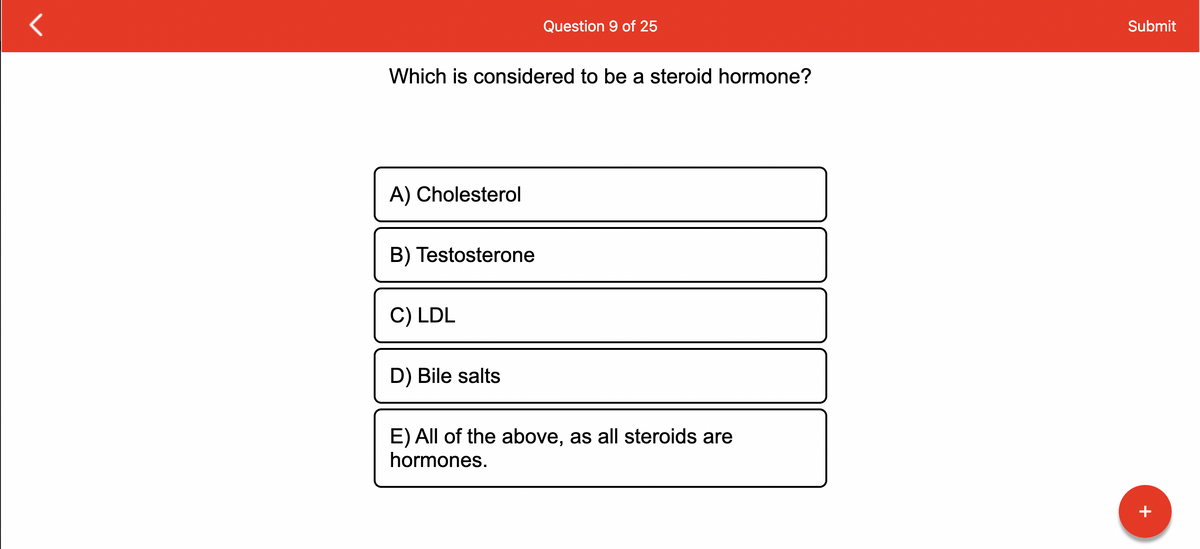 Which is considered to be a steroid hormone?
A) Cholesterol
B) Testosterone
C) LDL
Question 9 of 25
D) Bile salts
E) All of the above, as all steroids are
hormones.
Submit
+