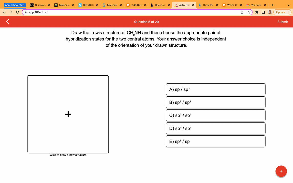 non-school stuff
← →
<
D2L Summary X
app.101edu.co
Molecule x S SOLUTIO X S Molecule x
C 7:48 Que xb Success X
Aktiv Che X
Draw the X
PHET
Question 5 of 20
Draw the Lewis structure of CH₂NH and then choose the appropriate pair of
hybridization states for the two central atoms. Your answer choice is independent
of the orientation of your drawn structure.
A) sp / sp²
B) sp² / sp²
C) sp² / sp³
D) sp³ / sp³
E) sp³ / sp
+
Click to draw a new structure
Which Cox Your ques x +
Update
Submit
+