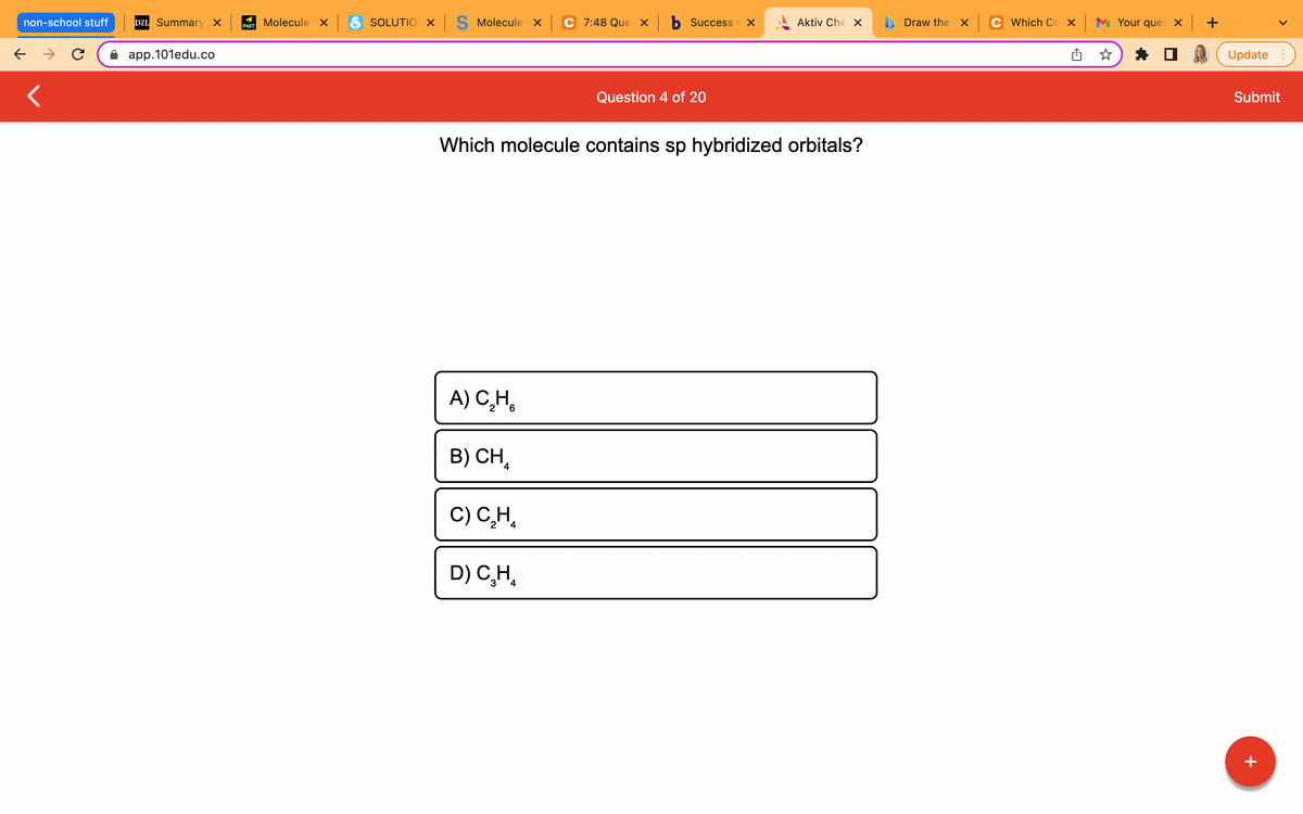 non-school stuff
← →
<
D2L Summary X
app.101edu.co
Molecule x S SOLUTIO X S Molecule x
PHET
C 7:48 Que xb Success X
Aktiv Che X
Question 4 of 20
Which molecule contains sp hybridized orbitals?
A) C₂H
B) CH
C) C₂H₂
D) C₂H₂
3
4
Draw the X
Which Cox Your ques x +
Update
Submit
+