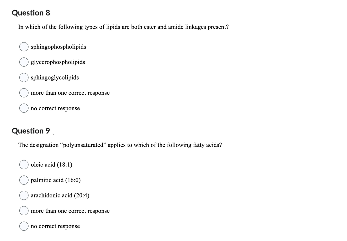 Question 8
In which of the following types of lipids are both ester and amide linkages present?
sphingophospholipids
glycerophospholipids
sphingoglycolipids
more than one correct response
no correct response
Question 9
The designation "polyunsaturated" applies to which of the following fatty acids?
oleic acid (18:1)
palmitic acid (16:0)
arachidonic acid (20:4)
more than one correct response
no correct response