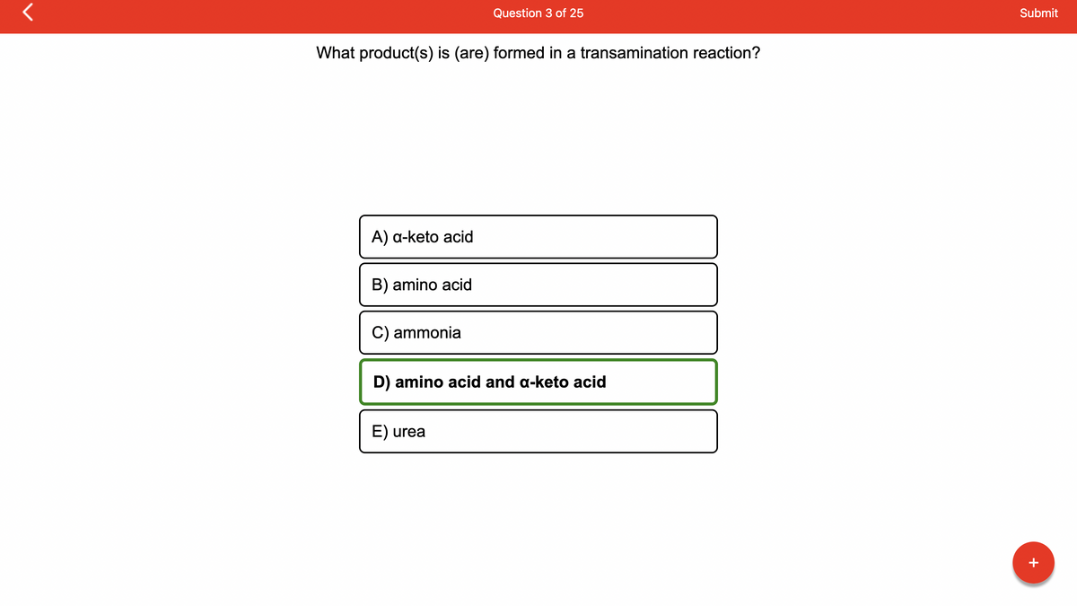 What product(s) is (are) formed in a transamination reaction?
A) a-keto acid
B) amino acid
C) ammonia
Question 3 of 25
D) amino acid and a-keto acid
E) urea
Submit
+